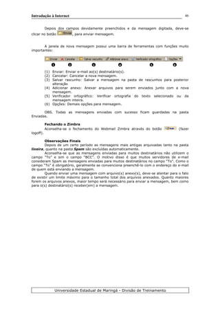 Introdução à Internet
Depois dos campos devidamente preenchidos e da mensagem digitada, deve-se
clicar no botão , para enviar mensagem.
A janela de nova mensagem possui uma barra de ferramentas com funções muito
importantes:
(1) Enviar: Enviar e-mail ao(s) destinatário(s).
(2) Cancelar: Cancelar a nova mensagem.
(3) Salvar rascunho: Salvar a mensagem na pasta de rascunhos para posterior
alteração
(4) Adicionar anexo: Anexar arquivos para serem enviados junto com a nova
mensagem.
(5) Verificador ortográfico: Verificar ortografia do texto selecionado ou da
mensagem inteira.
(6) Opções: Demais opções para mensagem.
OBS. Todas as mensagens enviadas com sucesso ficam guardadas na pasta
Enviadas.
Fechando o Zimbra
Aconselha-se o fechamento do Webmail Zimbra através do botão (fazer
logoff).
Observações Finais
Depois de um certo período as mensagens mais antigas arquivadas tanto na pasta
lixeira, quanto na pasta Spam são excluídas automaticamente.
Aconselha-se que as mensagens enviadas para muitos destinatários não utilizem o
campo “To” e sim o campo “BCC”. O motivo disso é que muitos servidores de e-mail
consideram Spam as mensagens enviadas para muitos destinatários no campo “To”. Como o
campo “To” é obrigatório, geralmente se convenciona preenchê-lo com o endereço do e-mail
de quem está enviando a mensagem.
Quando enviar uma mensagem com arquivo(s) anexo(s), deve-se atentar para o fato
de existir um limite máximo para o tamanho total dos arquivos anexados. Quanto maiores
forem os arquivos anexos, maior tempo será necessário para enviar a mensagem, bem como
para o(s) destinatário(s) receber(em) a mensagem.
Universidade Estadual de Maringá - Divisão de Treinamento
1 2 3 4 5 6
46
 