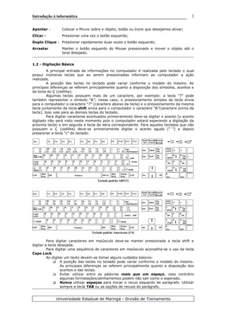Introdução à informática
Apontar - Colocar o MOUSE sobre o objeto, botão ou ícone que desejamos ativar;
Clicar - Pressionar uma vez o botão esquerdo;
Duplo Clique - Pressionar rapidamente duas vezes o botão esquerdo;
Arrastar Manter o botão esquerdo do Mouse pressionado e mover o objeto até o
local desejado.
1.2 - Digitação Básica
A principal entrada de informações no computador é realizada pelo teclado o qual
possui inúmeras teclas que ao serem pressionadas informam ao computador a ação
realizada.
A posição das teclas no teclado pode variar conforme o modelo do mesmo. As
principais diferenças se referem principalmente quanto a disposição dos símbolos, acentos e
da tecla do Ç (cedilha).
Algumas teclas possuem mais de um caractere, por exemplo: a tecla “7” pode
também representar o símbolo “&”; nesse caso, o pressionamento simples da tecla envia
para o computador o caractere “7” (caractere abaixo da tecla) e o pressionamento da mesma
tecla juntamente da tecla shift envia para o computador o caractere “&”(caractere acima da
tecla). Isso vale para as demais teclas do teclado.
Para digitar caracteres acentuados primeiramente deve-se digitar o acento (o acento
digitado não será visto neste momento pois o computador estará esperando a digitação da
próxima tecla) e em seguida a tecla da letra correspondente. Para aqueles teclados que não
possuem o Ç (cedilha) deve-se primeiramente digitar o acento agudo (“´”) e depois
pressionar a tecla “c” do teclado.
Teclado padrão ABNT2
Teclado padrão Americano (US)
Para digitar caracteres em maiúsculo deve-se manter pressionada a tecla shift e
digitar a tecla desejada.
Para digitar uma sequência de caracteres em maiúsculo aconselha-se o uso da tecla
Caps Lock.
Ao digitar um texto devem-se tomar alguns cuidados básicos:
A posição das teclas no teclado pode variar conforme o modelo do mesmo.
As principais diferenças se referem principalmente quanto a disposição dos
acentos e das teclas.
Evitar utilizar entre as palavras mais que um espaço, caso contrário
algumas formatações/alinhamentos podem não sair como o esperado.
Nunca utilizar espaços para iniciar o recuo esquerdo de parágrafo. Utilizar
sempre a tecla TAB ou as opções de recuos do parágrafo.
Universidade Estadual de Maringá - Divisão de Treinamento
2
 