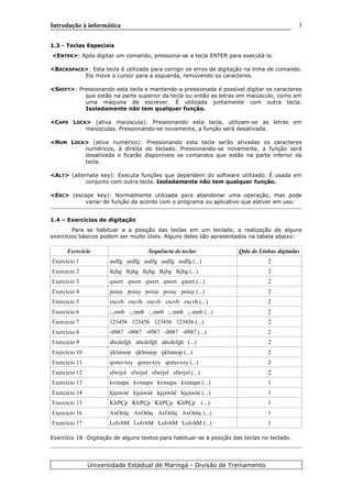 Introdução à informática
1.3 - Teclas Especiais
<ENTER>: Após digitar um comando, pressiona-se a tecla ENTER para executá-lo.
<BACKSPACE>: Esta tecla é utilizada para corrigir os erros de digitação na linha de comando.
Ela move o cursor para a esquerda, removendo os caracteres.
<SHIFT>: Pressionando esta tecla e mantendo-a pressionada é possível digitar os caracteres
que estão na parte superior da tecla ou então as letras em maiúsculo, como em
uma máquina de escrever. É utilizada juntamente com outra tecla.
Isoladamente não tem qualquer função.
<CAPS LOCK> (ativa maiúscula): Pressionando esta tecla, utilizam-se as letras em
maiúsculas. Pressionando-se novamente, a função será desativada.
<NUM LOCK> (ativa numérico): Pressionando esta tecla serão ativadas os caracteres
numéricos, à direita do teclado. Pressionando-se novamente, a função será
desativada e ficarão disponíveis os comandos que estão na parte inferior da
tecla.
<ALT> (alternate key): Executa funções que dependem do software utilizado. É usada em
conjunto com outra tecla. Isoladamente não tem qualquer função.
<ESC> (escape key): Normalmente utilizada para abandonar uma operação, mas pode
variar de função de acordo com o programa ou aplicativo que estiver em uso.
1.4 – Exercícios de digitação
Para se habituar a a posição das teclas em um teclado, a realização de alguns
exercícios básicos podem ser muito úteis. Alguns deles são apresentados na tabela abaixo:
Exercício Sequência de teclas Qtde de Linhas digitadas
Exercício 1 asdfg asdfg asdfg asdfg asdfg (...) 2
Exercício 2 lkjhg lkjhg lkjhg lkjhg lkjhg (...) 2
Exercício 3 qwert qwert qwert qwert qwert (...) 2
Exercício 4 poiuy poiuy poiuy poiuy poiuy (...) 2
Exercício 5 zxcvb zxcvb zxcvb zxcvb zxcvb (...) 2
Exercício 6 ;.,mnb ;.,mnb ;.,mnb ;.,mnb ;.,mnb (...) 2
Exercício 7 123456 123456 123456 123456 (...) 2
Exercício 8 -0987 -0987 -0987 -0987 -0987 (...) 2
Exercício 9 abcdefgh abcdefgh abcdefgh (...) 2
Exercício 10 ijklmnop ijklmnop ijklmnop (...) 2
Exercício 11 qrstuvxzy qrstuvxzy qrstuvxzy (...) 2
Exercício 12 sfwrjol sfwrjol sfwrjol sfwrjol (...) 2
Exercício 13 kvmupn kvmupn kvmupn kvmupn (...) 1
Exercício 14 kjçawàé kjçawàé kjçawàé kjçawàé (...) 1
Exercício 15 KlrPÇp KlrPÇp KlrPÇp KlrPÇp (...) 1
Exercício 16 AxOéüç AxOéüç AxOéüç AxOéüç (...) 1
Exercício 17 LoIvbM LoIvbM LoIvbM LoIvbM (...) 1
Exercício 18 -Digitação de alguns textos para habituar-se à posição das teclas no teclado.
Universidade Estadual de Maringá - Divisão de Treinamento
3
 