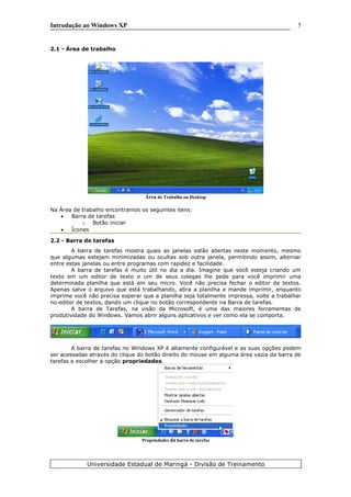 Introdução ao Windows XP
2.1 - Área de trabalho
Área de Trabalho ou Desktop
Na Área de trabalho encontramos os seguintes itens:
• Barra de tarefas
o Botão iniciar
• Ícones
2.2 - Barra de tarefas
A barra de tarefas mostra quais as janelas estão abertas neste momento, mesmo
que algumas estejam minimizadas ou ocultas sob outra janela, permitindo assim, alternar
entre estas janelas ou entre programas com rapidez e facilidade.
A barra de tarefas é muito útil no dia a dia. Imagine que você esteja criando um
texto em um editor de texto e um de seus colegas lhe pede para você imprimir uma
determinada planilha que está em seu micro. Você não precisa fechar o editor de textos.
Apenas salve o arquivo que está trabalhando, abra a planilha e mande imprimir, enquanto
imprime você não precisa esperar que a planilha seja totalmente impressa, volte a trabalhar
no editor de textos, dando um clique no botão correspondente na Barra de tarefas.
A barra de Tarefas, na visão da Microsoft, é uma das maiores ferramentas de
produtividade do Windows. Vamos abrir alguns aplicativos e ver como ela se comporta.
A barra de tarefas no Windows XP é altamente configurável e as suas opções podem
ser acessadas através do clique do botão direito do mouse em alguma área vazia da barra de
tarefas e escolher a opção propriedades.
Propriedades da barra de tarefas
Universidade Estadual de Maringá - Divisão de Treinamento
5
 