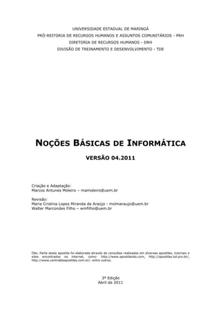 UNIVERSIDADE ESTADUAL DE MARINGÁ
PRÓ-REITORIA DE RECURSOS HUMANOS E ASSUNTOS COMUNITÁRIOS - PRH
DIRETORIA DE RECURSOS HUMANOS - DRH
DIVISÃO DE TREINAMENTO E DESENVOLVIMENTO - TDE
NOÇÕES BÁSICAS DE INFORMÁTICA
VERSÃO 04.2011
Criação e Adaptação:
Marcos Antunes Moleiro – mamoleiro@uem.br
Revisão:
Maria Cristina Lopes Miranda de Araújo - mclmaraujo@uem.br
Walter Marcondes Filho – wmfilho@uem.br
Obs. Parte desta apostila foi elaborada através de consultas realizadas em diversas apostilas, tutoriais e
sites encontrados na internet, como: http://www.apostilando.com, http://apostilas.tol.pro.br/,
http://www.centraldeapostilas.com.br/. entre outros.
3ª Edição
Abril de 2011
 