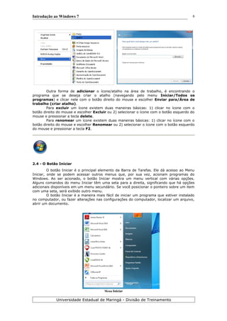 Introdução ao Windows 7
Outra forma de adicionar o ícone/atalho na área de trabalho, é encontrando o
programa que se deseja criar o atalho (navegando pelo menu Iniciar/Todos os
programas) e clicar nele com o botão direito do mouse e escolher Enviar para/Área de
trabalho (criar atalho).
Para excluir um ícone existem duas maneiras básicas: 1) clicar no ícone com o
botão direito do mouse e escolher Excluir ou 2) selecionar o ícone com o botão esquerdo do
mouse e pressionar a tecla delete.
Para renomear um ícone existem duas maneiras básicas: 1) clicar no ícone com o
botão direito do mouse e escolher Renomear ou 2) selecionar o ícone com o botão esquerdo
do mouse e pressionar a tecla F2.
2.4 - O Botão Iniciar
O botão Iniciar é o principal elemento da Barra de Tarefas. Ele dá acesso ao Menu
Iniciar, onde se podem acessar outros menus que, por sua vez, acionam programas do
Windows. Ao ser acionado, o botão Iniciar mostra um menu vertical com várias opções.
Alguns comandos do menu Iniciar têm uma seta para a direita, significando que há opções
adicionais disponíveis em um menu secundário. Se você posicionar o ponteiro sobre um item
com uma seta, será exibido outro menu.
O botão Iniciar é a maneira mais fácil de iniciar um programa que estiver instalado
no computador, ou fazer alterações nas configurações do computador, localizar um arquivo,
abrir um documento.
Menu Iniciar
Universidade Estadual de Maringá - Divisão de Treinamento
6
 