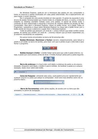 Introdução ao Windows 7
No Windows Explorer, pode-se ver a hierarquia das pastas em seu computador e
todos os arquivos e pastas localizadas em cada pasta selecionada. Ele é especialmente útil
para copiar e mover arquivos.
Ele é composto de uma janela dividida em dois painéis: O painel da esquerda é uma
árvore de pastas hierarquizadas que mostra todas as unidades de disco, a Lixeira, a área de
trabalho ou Desktop (também tratada como uma pasta); O painel da direita exibe o
conteúdo do item selecionado à esquerda e funciona de maneira idêntica às janelas do Meu
Computador. Para abrir o Windows Explorer, clique no botão Iniciar, vá à opção Todos os
Programas / acessórios e clique sobre Windows Explorer ou clique sob o botão iniciar com o
botão direito do mouse e selecione a opção Abrir o Windows Explorer.
Todas as pastas que possuem um sinal de + (mais) indicam que estas contêm outras
pastas. As pastas que contêm um sinal de – (menos) indicam que já foram expandidas (ou
já estamos visualizando as subpastas).
Os outros ícones encontrados na barra de ferramentas são:
Botões Minimizar, Maximizar e Fechar: servem, respectivamente, para reduzir a
janela a um botão na barra de tarefas, para fazer com que a janela ocupe a tela toda e para
fechar o programa.
Botões Avançar e Voltar: o botão Voltar serve para que volte à pasta anterior, ou
seja, a pasta que você acessou antes da atual. O botão Avançar passa para a pasta seguinte.
Barra de endereço: é o local onde você digita o endereço da pasta ou do arquivo
desejado. Enquanto você digita, o botão Ir para é exibido. Ao localizar a pasta ou o arquivo
desejado, basta clicar sobre este botão.
Caixa de Pesquisa: utilizando esta caixa, você poderá procurar rapidamente por
qualquer arquivo ou pasta que esteja no computador. Você verá mais detalhes sobre ela no
próximo tópico.
Barra de Ferramentas: exibe várias opções, de acordo com os itens que são
acessados no painel de navegação.
Universidade Estadual de Maringá - Divisão de Treinamento
9
 