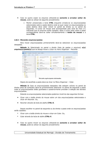 Introdução ao Windows 7
 Caso se queira copiar os arquivos utilizando-se somente o arrastar soltar do
mouse, pode-se utilizar do seguinte procedimento:
o Manter pressionada a tecla CTRL enquanto arrasta-se os arquivos/pastas
selecionados sobre a pasta destino onde se quer copiar os arquivos/pastas (a
pasta destino deve estar visível no painel da direita ou no painel da
esquerda). O cursor do mouse será acompanhado pelo sinal de mais (+)
indicando que os arquivos serão copiados. Após o cursor estar sobre a pasta
correspondente deve-se soltar simultaneamente o botão do mouse e a
tecla CTRL.
2.8.5 - Movendo arquivos/pastas
Para mover arquivos/pastas primeiramente deve-se selecionar os arquivos/pastas
desejados.
Método 1: Selecionado no painel a direita (lista de pastas e arquivos) o(s)
arquivo(s)/pasta(s) que se deseja mover e clicar no menu Organizar – Recortar.
Movendo arquivos/pastas selecionados.
Depois de escolhida a pasta deve-se clicar no Menu Organizar – Colar.
Método 2: Caso os arquivos/pastas desejados não estejam visíveis no painel da
direita (área de conteúdo) deve-se primeiramente selecionar no painel da esquerda a pasta
onde os arquivos/pastas estão guardados e posteriormente proceder à seleção dos devidos
arquivos/pastas.
Estando os arquivos/pastas selecionados podemos movê-los das seguintes formas:
 Clicar com o botão direito do mouse sobre um dos arquivos/pastas selecionados e
clicar em Recortar. Ou,
 Recortar através da tecla de atalho CTRL-X.
Depois escolher no painel da esquerda ou da direita a pasta onde os arquivos/pastas
serão copiados:
• Clicar com o botão direito do mouse e clicar em Colar. Ou,
• Colar através da tecla de atalho CTRL-V.
 Caso se queira mover os arquivos utilizando-se somente o arrastar soltar do
mouse, pode-se utilizar do seguinte procedimento:
Universidade Estadual de Maringá - Divisão de Treinamento
15
 