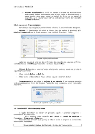 Introdução ao Windows 7
o Manter pressionado ao botão do mouse e arrastar os arquivos/pastas
selecionados sobre a pasta destino onde se quer copiar os arquivos/pastas (a
pasta destino deve estar visível no painel da direita ou no painel da
esquerda). Após o cursor estar sobre a pasta correspondente deve-se soltar
o botão do mouse.
2.8.6 - Apagando Arquivos/pastas
Para apagar arquivos/pastas primeiramente selecione os arquivos/pastas desejados.
Método 1: Selecionado no painel a direita (lista de pastas e arquivos) o(s)
arquivo(s)/pasta(s) que se deseja apagar e clicar no Menu Organizar – Excluir.
Apagando arquivos/pastas selecionados.
Após isto aparecerá uma tela de confirmação da exclusão dos arquivos confirme a
exclusão clicando em SIM ou para cancelar a exclusão clique em Não.
Método 2: Estando os arquivos/pastas selecionados podemos apagá-los através do
seguinte procedimento:
 Clicar na tecla Delete ou Del. Ou
 Clicar com o botão direito do Mouse sobre o arquivo e clicar em Excluir
Independente de se utilizar o método 1 ou método 2, os arquivos apagados
serão enviados para a lixeira do Windows 7 podendo, caso necessário, serem restaurados
mais tarde.
Confirmação de envio de arquivos para a lixeira
2.9 – Desinstalar ou alterar programas
A opção desinstalar ou alterar um programa ajuda a gerenciar programas e
componentes do computador.
Você encontra esse comando em Iniciar – Painel de Controle –
Programas – Programas e Recursos
Esse comando fará com que apareça a lista de todos os arquivos e componentes
instalados no computador.
Universidade Estadual de Maringá - Divisão de Treinamento
16
 