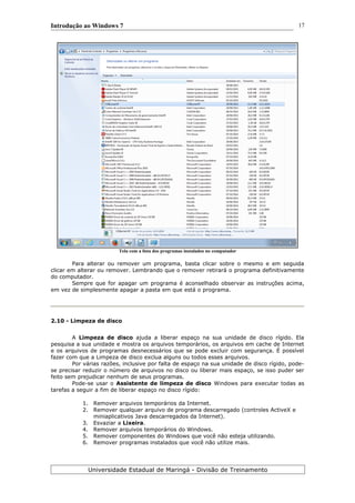 Introdução ao Windows 7
Tela com a lista dos programas instalados no computador
Para alterar ou remover um programa, basta clicar sobre o mesmo e em seguida
clicar em alterar ou remover. Lembrando que o remover retirará o programa definitivamente
do computador.
Sempre que for apagar um programa é aconselhado observar as instruções acima,
em vez de simplesmente apagar a pasta em que está o programa.
2.10 - Limpeza de disco
A Limpeza de disco ajuda a liberar espaço na sua unidade de disco rígido. Ela
pesquisa a sua unidade e mostra os arquivos temporários, os arquivos em cache de Internet
e os arquivos de programas desnecessários que se pode excluir com segurança. É possível
fazer com que a Limpeza de disco exclua alguns ou todos esses arquivos.
Por várias razões, inclusive por falta de espaço na sua unidade de disco rígido, pode-
se precisar reduzir o número de arquivos no disco ou liberar mais espaço, se isso puder ser
feito sem prejudicar nenhum de seus programas.
Pode-se usar o Assistente de limpeza de disco Windows para executar todas as
tarefas a seguir a fim de liberar espaço no disco rígido:
1. Remover arquivos temporários da Internet.
2. Remover qualquer arquivo de programa descarregado (controles ActiveX e
miniaplicativos Java descarregados da Internet).
3. Esvaziar a Lixeira.
4. Remover arquivos temporários do Windows.
5. Remover componentes do Windows que você não esteja utilizando.
6. Remover programas instalados que você não utilize mais.
Universidade Estadual de Maringá - Divisão de Treinamento
17
 