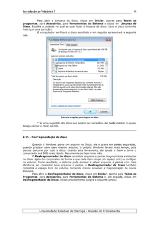 Introdução ao Windows 7
Para abrir a Limpeza de disco, clique em Iniciar, aponte para Todos os
programas, para Acessórios, para Ferramentas do Sistema e clique em Limpeza de
Disco. Escolha a unidade na qual se quer fazer a limpeza de disco (caso o disco contenha
mais que uma partição).
O computador verificará o disco escolhido e em seguida apresentará a seguinte
tela:
Tela com as opções para limpeza de disco
Traz uma sugestão dos itens que podem ser excluídos, daí basta marcar os quais
deseja excluir e clicar em OK.
2.11 - Desfragmentação de disco
Quando o Windows grava um arquivo no Disco, ele o grava em partes separadas,
quando precisar abrir esse mesmo arquivo, o próprio Windows levará mais tempo, pois
precisa procurar por todo o disco. Usando esta ferramenta, ele ajusta o disco e torna o
computador até 20% mais rápido. Recomenda-se fazer todo mês.
O Desfragmentador de disco consolida arquivos e pastas fragmentados existentes
no disco rígido do computador de forma a que cada item ocupe um espaço único e contíguo
no volume. Como resultado, o sistema pode acessar e salvar arquivos e pastas com mais
eficiência. Ao consolidar seus arquivos e pastas, o Desfragmentador de Disco também
consolida o espaço livre do volume, tornando menos provável a fragmentação de novos
arquivos.
Para abrir o Desfragmentador de disco, clique em Iniciar, aponte para Todos os
Programas, para Acessórios, para Ferramentas do Sistema e, em seguida, clique em
Desfragmentador de Disco. Desse procedimento surgirá a seguinte janela:
Universidade Estadual de Maringá - Divisão de Treinamento
18
 