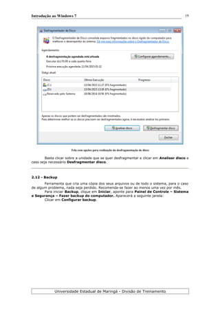Introdução ao Windows 7
Tela com opções para realização da desfragmentação de disco
Basta clicar sobre a unidade que se quer desfragmentar e clicar em Analisar disco e
caso seja necessário Desfragmentar disco.
2.12 - Backup
Ferramenta que cria uma cópia dos seus arquivos ou de todo o sistema, para o caso
de algum problema, nada seja perdido. Recomenda-se fazer ao menos uma vez por mês.
Para iniciar Backup, clique em Iniciar, aponte para Painel de Controle – Sistema
e Segurança – Fazer backup do computador. Aparecerá a seguinte janela:
Clicar em Configurar backup.
Universidade Estadual de Maringá - Divisão de Treinamento
19
 