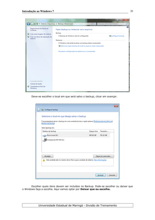 Introdução ao Windows 7
Deve-se escolher o local em que será salvo o backup, clicar em avançar.
Escolher quais itens devem ser incluídos no Backup. Pode-se escolher ou deixar que
o Windows faça a escolha. Aqui vamos optar por Deixar que eu escolha.
Universidade Estadual de Maringá - Divisão de Treinamento
20
 