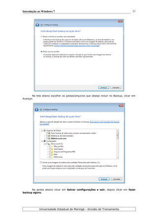 Introdução ao Windows 7
Na tela abaixo escolher as pastas/arquivos que deseja incluir no Backup, clicar em
Avançar.
Na janela abaixo clicar em Salvar configurações e sair, depois clicar em fazer
backup agora.
Universidade Estadual de Maringá - Divisão de Treinamento
21
 