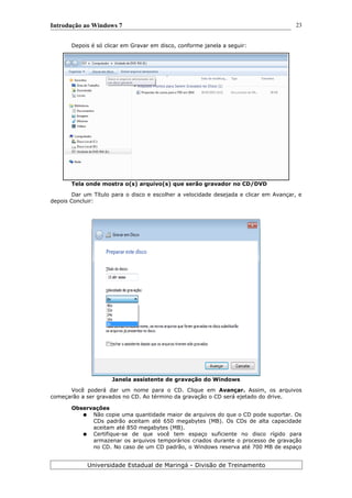Introdução ao Windows 7
Depois é só clicar em Gravar em disco, conforme janela a seguir:
Tela onde mostra o(s) arquivo(s) que serão gravador no CD/DVD
Dar um Título para o disco e escolher a velocidade desejada e clicar em Avançar, e
depois Concluir:
Janela assistente de gravação do Windows
Você poderá dar um nome para o CD. Clique em Avançar. Assim, os arquivos
começarão a ser gravados no CD. Ao término da gravação o CD será ejetado do drive.
Observações
● Não copie uma quantidade maior de arquivos do que o CD pode suportar. Os
CDs padrão aceitam até 650 megabytes (MB). Os CDs de alta capacidade
aceitam até 850 megabytes (MB).
● Certifique-se de que você tem espaço suficiente no disco rígido para
armazenar os arquivos temporários criados durante o processo de gravação
no CD. No caso de um CD padrão, o Windows reserva até 700 MB de espaço
Universidade Estadual de Maringá - Divisão de Treinamento
23
 