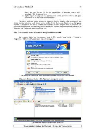 Introdução ao Windows 7
livre. No caso de um CD de alta capacidade, o Windows reserva até 1
gigabyte (GB) de espaço livre.
● Após copiar os arquivos ou pastas para o CD, convém exibir o CD para
confirmar se os arquivos foram copiados.
Também, pode-se copiar discos da seguinte forma: localize o(s) arquivo(s) que
deseja copiar, selecione-o(s), clique com o botão direito do mouse clique em enviar para:
escolha a unidade de pen drive, unidade de CD/DVD. No caso de pen drive os arquivos são
copiados normalmente, no caso de CD/DVD aparecerá a janela de Assistente de gravação do
Windows, daí é só seguir as instruções acima.
2.13.1 - Gravando dados através do Programa CDBurnerXP
Para copiar dados do computador para o CD, aponte para Iniciar – Todos os
Programas – CDBurnerXP, aparecerá a janela a seguir:
Tela principal do CDBurnerXP, dentre outras opções escolhendo-se a criação de “Disco de Dados'
Clique em Disco de Dados e OK. Aparecerá a seguinte janela:
Tela de seleção de arquivos a serem gravados no CD/DVD
Universidade Estadual de Maringá - Divisão de Treinamento
24
 