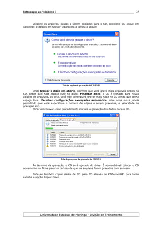 Introdução ao Windows 7
Localize os arquivos, pastas a serem copiados para o CD, selecione-os, clique em
Adicionar, e depois em Gravar. Aparecerá a janela a seguir:
Tela de opções de gravação do CD/DVD
Onde Deixar o disco em aberto, permite que você grave mais arquivos depois no
CD, desde que haja espaço livre no disco. Finalizar disco, o CD é fechado para novas
adições de arquivos, ou seja, você não conseguirá gravar mais nada no CD ainda que tenha
espaço livre. Escolher configurações avançadas automática, abre uma outra janela
permitindo que você especifique o número de cópias a serem gravadas, a velocidade da
gravação etc.
Clicar em Gravar, esse procedimento iniciará a gravação dos dados para o CD.
Tela de progresso da gravação do CD/DVD
Ao término da gravação, o CD será ejetado do drive. É aconselhável colocar o CD
novamente no Drive para ter certeza de que os arquivos foram gravados com sucesso.
Pode-se também copiar dados de CD para CD através do CDBurnerXP, para tanto
escolha a opção Copiar Disco
Universidade Estadual de Maringá - Divisão de Treinamento
25
 