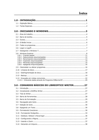 Índice
1.0 - INTRODUÇÃO......................................................................1
1.1 - Digitação Básica..................................................................................................1
1.2 - Teclas Especiais..................................................................................................2
2.0 - INICIANDO O WINDOWS....................................................3
2.1 - Área de trabalho.................................................................................................4
2.2 - Barra de tarefas..................................................................................................5
2.3 - Ícones...............................................................................................................5
2.4 - O Botão Iniciar....................................................................................................6
2.5 - Todos os programas............................................................................................7
2.6 - Logon e Logoff....................................................................................................7
2.7 - Desligando o Windows 7.......................................................................................7
2.8 - Windows Explorer................................................................................................8
2.8.1 - Criando pastas............................................................................................11
2.8.2 - Selecionando arquivos/pastas........................................................................12
2.8.3 - Renomeando arquivos/pastas........................................................................13
2.8.4 - Copiando arquivos/pastas.............................................................................14
2.8.5 - Movendo arquivos/pastas..............................................................................15
2.8.6 - Apagando Arquivos/pastas............................................................................16
2.9 – Desinstalar ou alterar programas.........................................................................16
2.10 - Limpeza de disco.............................................................................................17
2.11 - Desfragmentação de disco.................................................................................18
2.12 - Backup...........................................................................................................19
2.13 - Gravação em mídias removíveis.........................................................................22
2.13.1 - Gravando dados através do Programa CDBurnerXP.........................................24
3.0 - COMANDOS BÁSICOS DO LIBREOFFICE WRITER...............27
3.1 - Introdução........................................................................................................27
3.2 - Inicializando o BrOffice Writer..............................................................................27
3.3 - Tela do Writer...................................................................................................27
3.4 - Barra de Ferramentas........................................................................................28
3.5 - Barra de Formatação..........................................................................................29
3.6 - Navegação pelo texto.........................................................................................29
3.7 - Seleção de texto................................................................................................30
3.8 - Apagando um Texto...........................................................................................30
3.9 - Formatando Caracteres......................................................................................30
3.10 - Formatando Parágrafos.....................................................................................33
3.11 - Desfazer, Refazer e Recarregar..........................................................................36
3.12 - Configurando a Página......................................................................................37
3.13 - Usando o Zoom...............................................................................................37
3.14 - Salvando um Arquivo.......................................................................................38
 