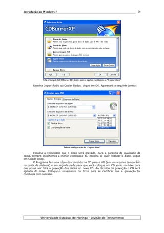 Introdução ao Windows 7
Tela principal do CDBurnerXP, dentre outras opções escolhendo-se “Copiar disco''
Escolha Copiar Áudio ou Copiar Dados, clique em OK. Aparecerá a seguinte janela:
Tela de configuração de “Copiar disco”
Escolha a velocidade que o disco será gravado, para a garantia da qualidade da
cópia, sempre escolhemos a menor velocidade 4x, escolha se quer finalizar o disco. Clique
em Copiar disco.
O Programa faz uma cópia do conteúdo do CD para o HD (em um arquivo temporário
na pasta de sistema) e em seguida pede para que você coloque um CD vazio no drive para
que possa ser feita a gravação dos dados no novo CD. Ao término da gravação o CD será
ejetado do drive. Coloque-o novamente no Drive para se certificar que a gravação foi
concluída com sucesso.
Universidade Estadual de Maringá - Divisão de Treinamento
26
 
