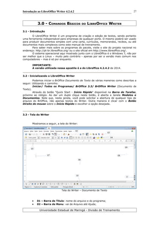 Introdução ao LibreOffice Writer 4.2.4.2
3.0 - COMANDOS BÁSICOS DO LIBREOFFICE WRITER
3.1 - Introdução
O LibreOffice Writer é um programa de criação e edição de textos, sendo portanto
uma ferramenta indispensável para empresas de qualquer porte. O mesmo poderá ser usado
para produzir documentos simples com uma carta, currículos, memorandos, recibos, ou até
documentos mais complexos como este manual de treinamento.
Para saber mais sobre os programas do pacote, visite o site do projeto nacional no
endereço: http://pt-br.libreoffice.org/ ou o site oficial em http://www.libreoffice.org/.
O sistema operacional aqui mostrado junto com o LibreOffice é o Windows 7, não por
ser melhor que o Linux – muito pelo contrário - apenas por ser a versão mais comum nos
computadores – mas é só por enquanto.
IMPORTANTE:
A versão utilizada nessa apostila é a do Libreffice 4.2.4.2 de 2014.
3.2 - Inicializando o LibreOffice Writer
Podemos iniciar o BrOffice Documento de Texto de várias maneiras como descritas a
seguir: Utilizando o caminho:
Iniciar/ Todos os Programas/ BrOffice 3.3/ BrOffice Writer (Documento de
Texto).
Através do botão "Quick Start - Início Rápido" disponível na Barra de Tarefas,
próximo ao relógio. Ao dar um duplo clique neste botão, é aberta a Janela Modelos e
Documentos. Note que, nesta janela, você pode solicitar a abertura de qualquer tipo de
arquivo do BrOffice, não apenas textos do Writer. Outra maneira é clicar com o Botão
Direito do mouse sobre o Início Rápido e escolher a opção desejada.
3.3 - Tela do Writer
Mostramos a seguir, a tela do Writer:
Tela do Writer – Documento de Texto
 01 – Barra de Título: nome do arquivo e do programa;
 02 – Barra de Menu: vai de Arquivo até Ajuda;
Universidade Estadual de Maringá - Divisão de Treinamento
27
01
02
03
04
05
06
07 08
09
10
11
 