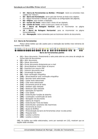 Introdução ao LibreOffice Writer 4.2.4.2
 03 – Barra de Ferramentas ou Botões - Principal: reúne os comandos mais
usados nos “menus”;
 04 – Barra de Formatação: serve para dar formas ao texto e/ou objetos;
 05 – Régua Horizontal e Vertical: para indicar as configurações das páginas;
 06 – Página: para receber a digitação;
 07 – Cursor de Texto: indica onde o texto irá ser digitado;
 08 – Limite de Texto: indica a área que o texto irá ocupar;
 09 – Barra de Rolagem Vertical: para se movimentar na página
verticalmente;
 10 – Barra de Rolagem Horizontal: para se movimentar na página
horizontalmente;
 11 – Navegação: reúne comandos para se locomover dentro do documento.
3.4 - Barra de Ferramentas
Possui vários botões que são usados para a realização das tarefas mais rotineiras de
maneira mais rápida.
Barra de Ferramentas padrão

 (1) – Novo documento: Pressionando a seta preta abre-se uma caixa de seleção de
outros tipos de documentos
 (2) – Abrir documento
 (3) – Salvar documento
 (4) – Enviar documento diretamente por e-mail
 (5) – Ativar/desativar modo Editar do arquivo
 (6) – Exportar/criar arquivo PDF
 (7) – Imprimir documento atual
 (8) – Visualização de página
 (9) – Fazer verificação ortográfica
 (10) – Ativar/desativar auto verificação ortográfica
 (11) – Recortar texto selecionado
 (12) – Copiar texto selecionado
 (13) – Colar texto selecionado
 (14) – Ferramenta pincel de estilo
 (15) – Desfazer ação realizada
 (16) – Restaurar ação realizada
 (17) – Operações de hiperlink
 (18) – Criar tabela
 (19) – Exibir/Ocultar funções de desenho
 (20) – Localização e substituição de texto
 (21) – Navegador de documento
 (22) – Galeria de imagens
 (23) – Exibir/Ocultar Fonte de Dados
 (24) – Exibir/Ocultar caracteres não imprimíveis
 (25) – Ferramenta de Zoom
 (26) – Ajuda do BrOffice
 (27) – Personalização da barra de ferramentas (clicar na seta preta)
 (28) – Pesquisa texto
 (29) – Localiza o próximo
 (30) – Localiza o anterior
OBS. Os botões que estão selecionados, como por exemplo em (10), mostram que as
opções estão ativadas.
Universidade Estadual de Maringá - Divisão de Treinamento
1 2 3 4 5 6 7 8 9 10 11 12 16 1815 1713 14 19 20 21 22 23 24 25 26 27 28 29 30
28
 