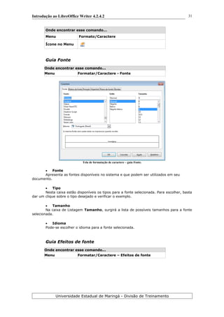 Introdução ao LibreOffice Writer 4.2.4.2
Onde encontrar esse comando...
Menu Formato/Caractere
Ícone no Menu
Guia Fonte
Onde encontrar esse comando...
Menu Formatar/Caractere - Fonte
Tela de formatação de caractere – guia Fonte.
 Fonte
Apresenta as fontes disponíveis no sistema e que podem ser utilizados em seu
documento.
 Tipo
Nesta caixa estão disponíveis os tipos para a fonte selecionada. Para escolher, basta
dar um clique sobre o tipo desejado e verificar o exemplo.
 Tamanho
Na caixa de Listagem Tamanho, surgirá a lista de possíveis tamanhos para a fonte
selecionada.
 Idioma
Pode-se escolher o idioma para a fonte selecionada.
Guia Efeitos de fonte
Onde encontrar esse comando...
Menu Formatar/Caractere – Efeitos de fonte
Universidade Estadual de Maringá - Divisão de Treinamento
31
 