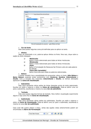 Introdução ao LibreOffice Writer 4.2.4.2
Tela de formatação de caractere – guia Efeitos de fonte
 Cor da fonte
Esta caixa possui algumas cores pré-definidas para se aplicar ao texto.
 Efeitos
Além do sublinhado e cor, pode-se aplicar efeitos na fonte. Para isso, clique sobre a
opção do efeito desejado.
 Maiúsculas
Altera o texto selecionado para todas as letras maiúsculas.
 Minúsculas
Altera o texto selecionado para todas as letras minúsculas.
 título
Aplica A Formatação De Maiúscula Na Primeira Letra de cada palavra
da seleção.
 Caixa alta (versalete)
Aplica Caixa alta para todas as palavras selecionadas.
 Relevo
O Writer também traz a possibilidade de acrescentar relevo no texto (Alto Relevo e
Baixo Relevo) podendo ainda combiná-los com Contorno, Sombra, Intermitente e
Oculto. Com a exceção dos comandos Intermitente e Oculto, as demais alterações
aparecem na Caixa de visualização.
 Sobrelinha
Esta caixa apresenta vários estilos de linhas dispostas acima do texto selecionado.
Escolha um estilo e observe o efeito na Caixa de visualização. Pode-se definir uma cor
para a sobrelinha, escolhendo a mesma na caixa Cor da sobrelinha.
 Tachado
Esta caixa possui algumas formas de tachado. Para melhor visualização experimente
alguns e veja como fica na Caixa de visualização.
 Sublinhado
Esta caixa apresenta vários estilos de sublinhados. Escolha um estilo e observe o
efeito na Caixa de visualização. Pode-se definir uma cor para o sublinhado, escolhendo a
mesma na caixa Cor do sublinhado.
Caso você não queira utilizar o menu, várias das opções vistas anteriormente podem ser
encontradas na Barra de Formatação.
Universidade Estadual de Maringá - Divisão de Treinamento
32
 