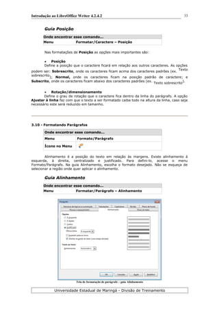 Introdução ao LibreOffice Writer 4.2.4.2
Guia Posição
Onde encontrar esse comando...
Menu Formatar/Caractere – Posição
Nas formatações de Posição as opções mais importantes são:
 Posição
Define a posição que o caractere ficará em relação aos outros caracteres. As opções
podem ser: Sobrescrito, onde os caracteres ficam acima dos caracteres padrões (ex.
Texto
sobrescrito
); Normal, onde os caracteres ficam na posição padrão de caractere; e
Subscrito, onde os caracteres ficam abaixo dos caracteres padrões (ex.
Texto sobrescrito
).
 Rotação/dimensionamento
Define o grau de rotação que o caractere fica dentro da linha do parágrafo. A opção
Ajustar à linha faz com que o texto a ser formatado caiba todo na altura da linha, caso seja
necessário este será reduzido em tamanho.
3.10 - Formatando Parágrafos
Onde encontrar esse comando...
Menu Formato/Parágrafo
Ícone no Menu
Alinhamento é a posição do texto em relação às margens. Existe alinhamento à
esquerda, à direita, centralizado e justificado. Para defini-lo, acesse o menu
Formato/Parágrafo. Na guia Alinhamento, escolha o formato desejado. Não se esqueça de
selecionar a região onde quer aplicar o alinhamento.
Guia Alinhamento
Onde encontrar esse comando...
Menu Formatar/Parágrafo – Alinhamento
Tela de formatação de parágrafo – guia Alinhamento
Universidade Estadual de Maringá - Divisão de Treinamento
33
 