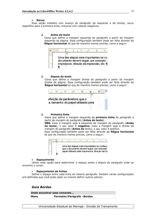 Introdução ao LibreOffice Writer 4.2.4.2
 Recuo
Essa seção trabalha com avanço de parágrafo da esquerda e da direita, recuo
específico para a primeira linha, inclusive com valores negativos.
 Antes do texto
Caixa que define a margem esquerda do parágrafo a partir da margem
esquerda da página. Essa configuração também pode ser feita através da
Régua horizontal só que de maneira menos precisa, como a seguir:
 Depois do texto
Caixa que define a margem direita do parágrafo a partir da margem
direita da página. Essa configuração também pode ser feita através da
Régua horizontal só que de maneira menos precisa, como a seguir:
 Primeira linha
Caixa que define a margem esquerda da primeira linha do parágrafo a
partir da margem do parágrafo (Antes do texto).
OBS. Caso a margem seja à esquerda da margem do parágrafo (Antes
do texto), o seu valor é negativo. Caso a margem seja à direita da
margem do parágrafo (Antes do texto), o seu valor é positivo.
Essa configuração também pode ser feita através da Régua horizontal
só que de maneira menos precisa, como a seguir:
 Espaçamento
Utilize essa opção para determinar o espaço antes e depois do parágrafo onde se
encontra o cursor.
 Espaçamento de linhas
Define o espaço entre cada linha do mesmo parágrafo. Existem várias configurações
pré-definidas que você pode optar ou mesmo definir outros valores.
Guia Bordas
Onde encontrar esse comando...
Menu Formatar/Parágrafo –Bordas
Universidade Estadual de Maringá - Divisão de Treinamento
35
 