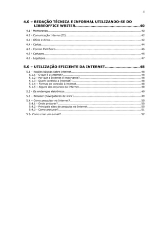 ii
4.0 – REDAÇÃO TÉCNICA E INFORMAL UTILIZANDO-SE DO
LIBREOFFICE WRITER......................................................40
4.1 - Memorando......................................................................................................40
4.2 - Comunicação Interna (CI)...................................................................................42
4.3 - Ofício e Aviso....................................................................................................42
4.4 - Cartas..............................................................................................................44
4.5 - Correio Eletrônico..............................................................................................46
4.6 - Cartazes...........................................................................................................46
4.7 - Logotipos.........................................................................................................47
5.0 – UTILIZAÇÃO EFICIENTE DA INTERNET.............................48
5.1 – Noções básicas sobre Internet.............................................................................48
5.1.1 - O que é a Internet?......................................................................................48
5.1.2 - Por que a Internet é importante?...................................................................48
5.1.3 - Quem controla a Internet?............................................................................48
5.1.4 – Formas de conexão à internet.......................................................................48
5.1.5 – Alguns dos recursos da Internet....................................................................48
5.2 - Os endereços eletrônicos....................................................................................49
5.3 – Browser (navegadores de www)..........................................................................49
5.4 – Como pesquisar na Internet?..............................................................................50
5.4.1 - Onde procurar?...........................................................................................50
5.4.2 - Principais sites de pesquisa na Internet...........................................................50
5.4.3 - Como procurar?...........................................................................................51
5.5- Como criar um e-mail?........................................................................................52
 