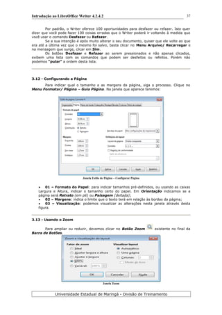 Introdução ao LibreOffice Writer 4.2.4.2
Por padrão, o Writer oferece 100 oportunidades para desfazer ou refazer. Isto quer
dizer que você pode fazer 100 coisas erradas que o Writer poderá ir voltando à medida que
você usar o comando Desfazer ou Refazer.
Se a sua intenção é após muito alterar o seu documento, quiser que ele volte ao que
era até a última vez que o mesmo foi salvo, basta clicar no Menu Arquivo/ Recarregar e
na mensagem que surge, clicar em Sim.
Os botões Desfazer e Refazer ao serem pressionados e não apenas clicados,
exibem uma lista com os comandos que podem ser desfeitos ou refeitos. Porém não
podemos “pular” a ordem desta lista.
3.12 - Configurando a Página
Para indicar qual o tamanho e as margens da página, siga o processo. Clique no
Menu Formatar/ Página – Guia Página. Na janela que aparece teremos:
Janela Estilo de Página – Configurar Página
 01 – Formato do Papel: para indicar tamanhos pré-definidos, ou usando as caixas
Largura e Altura, indicar o tamanho certo do papel. Em Orientação indicamos se a
página será Retrato (em pé) ou Paisagem (deitada);
 02 – Margens: indica o limite que o texto terá em relação às bordas da página;
 03 – Visualização: podemos visualizar as alterações nesta janela através desta
figura.
3.13 - Usando o Zoom
Para ampliar ou reduzir, devemos clicar no Botão Zoom existente no final da
Barra de Botões.
Janela Zoom
Universidade Estadual de Maringá - Divisão de Treinamento
37
 
