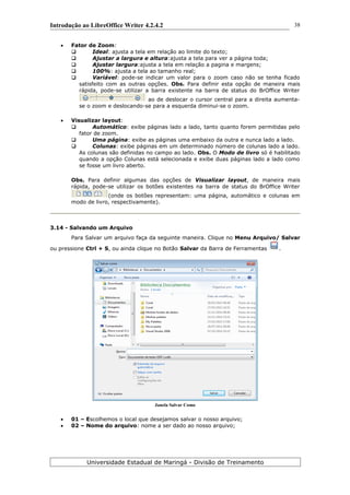 Introdução ao LibreOffice Writer 4.2.4.2
 Fator de Zoom:
 Ideal: ajusta a tela em relação ao limite do texto;
 Ajustar a largura e altura:ajusta a tela para ver a página toda;
 Ajustar largura:ajusta a tela em relação a pagina e margens;
 100%: ajusta a tela ao tamanho real;
 Variável: pode-se indicar um valor para o zoom caso não se tenha ficado
satisfeito com as outras opções. Obs. Para definir esta opção de maneira mais
rápida, pode-se utilizar a barra existente na barra de status do BrOffice Writer
ao de deslocar o cursor central para a direita aumenta-
se o zoom e deslocando-se para a esquerda diminui-se o zoom.
 Visualizar layout:
 Automático: exibe páginas lado a lado, tanto quanto forem permitidas pelo
fator de zoom.
 Uma página: exibe as páginas uma embaixo da outra e nunca lado a lado.
 Colunas: exibe páginas em um determinado número de colunas lado a lado.
As colunas são definidas no campo ao lado. Obs. O Modo de livro só é habilitado
quando a opção Colunas está selecionada e exibe duas páginas lado a lado como
se fosse um livro aberto.
Obs. Para definir algumas das opções de Visualizar layout, de maneira mais
rápida, pode-se utilizar os botões existentes na barra de status do BrOffice Writer
(onde os botões representam: uma página, automático e colunas em
modo de livro, respectivamente).
3.14 - Salvando um Arquivo
Para Salvar um arquivo faça da seguinte maneira. Clique no Menu Arquivo/ Salvar
ou pressione Ctrl + S, ou ainda clique no Botão Salvar da Barra de Ferramentas .
Janela Salvar Como
 01 – Escolhemos o local que desejamos salvar o nosso arquivo;
 02 – Nome do arquivo: nome a ser dado ao nosso arquivo;
Universidade Estadual de Maringá - Divisão de Treinamento
38
 