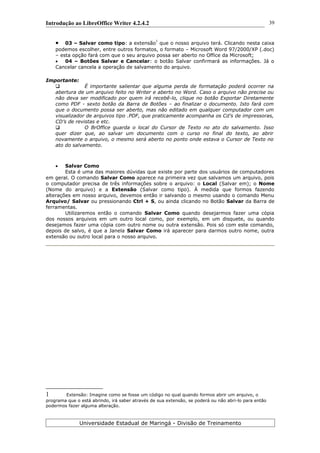 Introdução ao LibreOffice Writer 4.2.4.2
 03 – Salvar como tipo: a extensão
1
que o nosso arquivo terá. Clicando nesta caixa
podemos escolher, entre outros formatos, o formato – Microsoft Word 97/2000/XP (.doc)
– esta opção fará com que o seu arquivo possa ser aberto no Office da Microsoft;
 04 – Botões Salvar e Cancelar: o botão Salvar confirmará as informações. Já o
Cancelar cancela a operação de salvamento do arquivo.
Importante:
 É importante salientar que alguma perda de formatação poderá ocorrer na
abertura de um arquivo feito no Writer e aberto no Word. Caso o arquivo não precise ou
não deva ser modificado por quem irá recebê-lo, clique no botão Exportar Diretamente
como PDF - sexto botão da Barra de Botões – ao finalizar o documento. Isto fará com
que o documento possa ser aberto, mas não editado em qualquer computador com um
visualizador de arquivos tipo .PDF, que praticamente acompanha os Cd’s de impressoras,
CD’s de revistas e etc.
 O BrOffice guarda o local do Cursor de Texto no ato do salvamento. Isso
quer dizer que, ao salvar um documento com o curso no final do texto, ao abrir
novamente o arquivo, o mesmo será aberto no ponto onde estava o Cursor de Texto no
ato do salvamento.
 Salvar Como
Esta é uma das maiores dúvidas que existe por parte dos usuários de computadores
em geral. O comando Salvar Como aparece na primeira vez que salvamos um arquivo, pois
o computador precisa de três informações sobre o arquivo: o Local (Salvar em); o Nome
(Nome do arquivo) e a Extensão (Salvar como tipo). À medida que formos fazendo
alterações em nosso arquivo, devemos então ir salvando o mesmo usando o comando Menu
Arquivo/ Salvar ou pressionando Ctrl + S, ou ainda clicando no Botão Salvar da Barra de
ferramentas.
Utilizaremos então o comando Salvar Como quando desejarmos fazer uma cópia
dos nossos arquivos em um outro local como, por exemplo, em um disquete, ou quando
desejamos fazer uma cópia com outro nome ou outra extensão. Pois só com este comando,
depois de salvo, é que a Janela Salvar Como irá aparecer para darmos outro nome, outra
extensão ou outro local para o nosso arquivo.
1 Extensão: Imagine como se fosse um código no qual quando formos abrir um arquivo, o
programa que o está abrindo, irá saber através de sua extensão, se poderá ou não abri-lo para então
podermos fazer alguma alteração.
Universidade Estadual de Maringá - Divisão de Treinamento
39
 