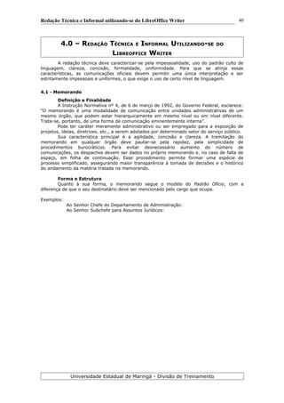 Redação Técnica e Informal utilizando-se do LibreOffice Writer
4.0 – REDAÇÃO TÉCNICA E INFORMAL UTILIZANDO-SE DO
LIBREOFFICE WRITER
A redação técnica deve caracterizar-se pela impessoalidade, uso do padrão culto de
linguagem, clareza, concisão, formalidade, uniformidade. Para que se atinja essas
características, as comunicações oficiais devem permitir uma única interpretação e ser
estritamente impessoais e uniformes, o que exige o uso de certo nível de linguagem.
4.1 - Memorando
Definição e Finalidade
A Instrução Normativa nº 4, de 6 de março de 1992, do Governo Federal, esclarece:
“O memorando é uma modalidade de comunicação entre unidades administrativas de um
mesmo órgão, que podem estar hierarquicamente em mesmo nível ou em nível diferente.
Trata-se, portanto, de uma forma de comunicação eminentemente interna”.
Pode ter caráter meramente administrativo ou ser empregado para a exposição de
projetos, ideias, diretrizes, etc., a serem adotados por determinado setor do serviço público.
Sua característica principal é a agilidade, concisão e clareza. A tramitação do
memorando em qualquer órgão deve pautar-se pela rapidez, pela simplicidade de
procedimentos burocráticos. Para evitar desnecessário aumento do número de
comunicações, os despachos devem ser dados no próprio memorando e, no caso de falta de
espaço, em folha de continuação. Esse procedimento permite formar uma espécie de
processo simplificado, assegurando maior transparência à tomada de decisões e o histórico
do andamento da matéria tratada no memorando.
Forma e Estrutura
Quanto à sua forma, o memorando segue o modelo do Padrão Ofício, com a
diferença de que o seu destinatário deve ser mencionado pelo cargo que ocupa.
Exemplos:
Ao Senhor Chefe do Departamento de Administração:
Ao Senhor Subchefe para Assuntos Jurídicos:
Universidade Estadual de Maringá - Divisão de Treinamento
40
 