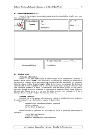 Redação Técnica e Informal utilizando-se do LibreOffice Writer
4.2 - Comunicação Interna (CI)
Forma de comunicação entre órgãos, departamentos, repartições, divisões etc., pode
ter o seguinte layout:
4.3 - Ofício e Aviso
Definição e Finalidade
Ofício e Aviso são modalidades de comunicação oficial praticamente idênticas. A
diferença entre eles é: aviso é uma informação ou comunicado expedido por Ministros ou
Secretários de Estado a outras autoridades da mesma hierarquia. Se redigido em linguagem
clara, favorece a eficácia da comunicação; ofício é um meio de comunicação dos órgãos da
administração pública, expedido para e pelas autoridades, sobre qualquer assunto, entre
uma secretaria, prefeitura e outros. O destinatário pode ser órgão público ou um cidadão
particular. Ambos têm como finalidade o tratamento de assuntos oficiais pelos órgãos da
Administração Pública entre si e, no caso do ofício, também com particulares. O que o
distingue de uma carta é o caráter oficial de seu conteúdo.
Forma e Estrutura
Quanto à sua forma, aviso e ofício seguem o modelo do padrão ofício, com acréscimo
do vocativo, que invoca o destinatário, seguido de dois pontos.
Ex.:
Excelentíssimo Senhor Presidente da República:
Senhora Ministra:
Senhor Chefe de Gabinete:
Devem constar do cabeçalho ou do rodapé do ofício as seguintes informações do
remetente:
• nome do órgão ou setor;
• endereço postal;
• telefone e endereço de correio eletrônico.
Universidade Estadual de Maringá - Divisão de Treinamento
Comunicação
Interna
De:
Para:
Referência:
CI - No
/
Data: / /
__________________
Assinatura Origem
Recebi (emos) em ____/____/19____
Assinatura:_____________________
42
 