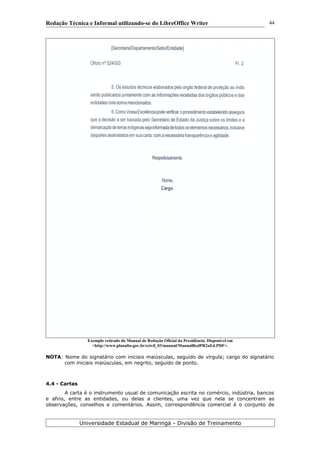 Redação Técnica e Informal utilizando-se do LibreOffice Writer
Exemplo retirado do Manual de Redação Oficial da Presidência. Disponível em
<http://www.planalto.gov.br/ccivil_03/manual/ManualRedPR2aEd.PDF>.
NOTA: Nome do signatário com iniciais maiúsculas, seguido de vírgula; cargo do signatário
com iniciais maiúsculas, em negrito, seguido de ponto.
4.4 - Cartas
A carta é o instrumento usual de comunicação escrita no comércio, indústria, bancos
e afins, entre as entidades, ou delas a clientes, uma vez que nela se concentram as
observações, conselhos e comentários. Assim, correspondência comercial é o conjunto de
Universidade Estadual de Maringá - Divisão de Treinamento
44
 