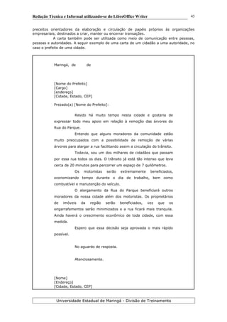 Redação Técnica e Informal utilizando-se do LibreOffice Writer
preceitos orientadores da elaboração e circulação de papéis próprios às organizações
empresariais, destinados a criar, manter ou encerrar transações.
A carta também pode ser utilizada como meio de comunicação entre pessoas,
pessoas e autoridades. A seguir exemplo de uma carta de um cidadão a uma autoridade, no
caso o prefeito de uma cidade.
Maringá, de de
[Nome do Prefeito]
[Cargo]
[endereço]
[Cidade, Estado, CEP]
Prezado(a) [Nome do Prefeito]:
Resido há muito tempo nesta cidade e gostaria de
expressar todo meu apoio em relação à remoção das árvores da
Rua do Parque.
Entendo que alguns moradores da comunidade estão
muito preocupados com a possibilidade de remoção de várias
árvores para alargar a rua facilitando assim a circulação do trânsito.
Todavia, sou um dos milhares de cidadãos que passam
por essa rua todos os dias. O trânsito já está tão intenso que leva
cerca de 20 minutos para percorrer um espaço de 7 quilômetros.
Os motoristas serão extremamente beneficiados,
economizando tempo durante o dia de trabalho, bem como
combustível e manutenção do veículo.
O alargamento da Rua do Parque beneficiará outros
moradores da nossa cidade além dos motoristas. Os proprietários
de imóveis da região serão beneficiados, vez que os
engarrafamentos serão minimizados e a rua ficará mais tranquila.
Ainda haverá o crescimento econômico de toda cidade, com essa
medida.
Espero que essa decisão seja aprovada o mais rápido
possível.
No aguardo de resposta.
Atenciosamente.
[Nome]
[Endereço]
[Cidade, Estado, CEP]
Universidade Estadual de Maringá - Divisão de Treinamento
45
 