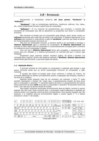 Introdução à informática
1.0 - INTRODUÇÃO
Basicamente, o computador divide-se em duas partes: "Hardware" e
“Software”.
“Hardware” - são os componentes eletrônicos, mecânicos, elétricos, fios, cabos,
etc., estes componentes formam a parte física do computador.
“Software” - É um conjunto de procedimentos que envolvem o controle das
atividades do computador que são os aplicativos ou programas que fazem o computador
funcionar.
São inúmeras as tarefas que um computador pode efetuar, assim sendo, existe um
software apropriado para cada tipo de tarefa a ser executada. O Sistema Operacional é um
software que coordena e supervisiona a ação do hardware e permite que todas as partes
do microcomputador possam comunicar-se.
Para que um computador funcione, a primeira tarefa a ser executada é carregar o
Sistema Operacional para a memória do computador. O Sistema Operacional fica
gravado no disco rígido (HD) do computador e é automaticamente carregado para a memória
no instante em que o computador é ligado.
Uma vez que o Sistema Operacional tenha sido carregado, o equipamento está
pronto para ser utilizado, e o sistema permanecerá na memória até que o mesmo seja
desligado.
Atualmente esses sistemas utilizam interface gráfica, de forma a facilitar sua
utilização pelos usuários. Dentre eles podemos destacar o Windows, Sistema Operacional
desenvolvido pela Microsoft, o qual será objeto de estudo.
1.1 - Digitação Básica
A principal entrada de informações no computador é realizada pelo teclado o qual
possui inúmeras teclas que ao serem pressionadas informam ao computador a ação
realizada.
A posição das teclas no teclado pode variar conforme o modelo do mesmo. As
principais diferenças se referem principalmente quanto a disposição dos símbolos, acentos e
da tecla do Ç (cedilha).
Algumas teclas possuem mais de um caractere, por exemplo: a tecla “7” pode
também representar o símbolo “&”; nesse caso, o pressionamento simples da tecla envia
para o computador o caractere “7” (caractere abaixo da tecla) e o pressionamento da mesma
tecla juntamente da tecla shift envia para o computador o caractere “&”(caractere acima da
tecla). Isso vale para as demais teclas do teclado.
Para digitar caracteres acentuados primeiramente deve-se digitar o acento (o acento
digitado não será visto neste momento pois o computador estará esperando a digitação da
próxima tecla) e em seguida a tecla da letra correspondente. Para aqueles teclados que não
possuem o Ç (cedilha) deve-se primeiramente digitar o acento agudo (“´”) e depois
pressionar a tecla “c” do teclado.
Teclado padrão ABNT2
Universidade Estadual de Maringá - Divisão de Treinamento
1
 