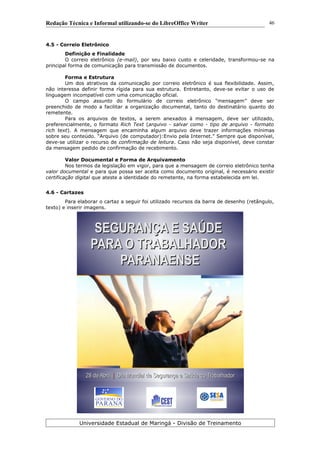 Redação Técnica e Informal utilizando-se do LibreOffice Writer
4.5 - Correio Eletrônico
Definição e Finalidade
O correio eletrônico (e-mail), por seu baixo custo e celeridade, transformou-se na
principal forma de comunicação para transmissão de documentos.
Forma e Estrutura
Um dos atrativos da comunicação por correio eletrônico é sua flexibilidade. Assim,
não interessa definir forma rígida para sua estrutura. Entretanto, deve-se evitar o uso de
linguagem incompatível com uma comunicação oficial.
O campo assunto do formulário de correio eletrônico “mensagem” deve ser
preenchido de modo a facilitar a organização documental, tanto do destinatário quanto do
remetente.
Para os arquivos de textos, a serem anexados à mensagem, deve ser utilizado,
preferencialmente, o formato Rich Text (arquivo - salvar como - tipo de arquivo - formato
rich text). A mensagem que encaminha algum arquivo deve trazer informações mínimas
sobre seu conteúdo. “Arquivo (de computador):Envio pela Internet.” Sempre que disponível,
deve-se utilizar o recurso de confirmação de leitura. Caso não seja disponível, deve constar
da mensagem pedido de confirmação de recebimento.
Valor Documental e Forma de Arquivamento
Nos termos da legislação em vigor, para que a mensagem de correio eletrônico tenha
valor documental e para que possa ser aceita como documento original, é necessário existir
certificação digital que ateste a identidade do remetente, na forma estabelecida em lei.
4.6 - Cartazes
Para elaborar o cartaz a seguir foi utilizado recursos da barra de desenho (retângulo,
texto) e inserir imagens.
Universidade Estadual de Maringá - Divisão de Treinamento
SEGURANÇA E SAÚDESEGURANÇA E SAÚDE
PARA O TRABALHADORPARA O TRABALHADOR
PARANAENSEPARANAENSE
28 de Abril28 de Abril || Dia Mundial de Segurança e Saúde do TrabalhadorDia Mundial de Segurança e Saúde do Trabalhador
46
 