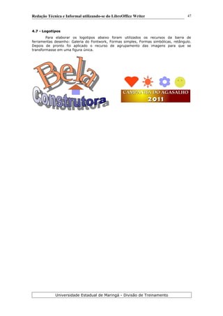 Redação Técnica e Informal utilizando-se do LibreOffice Writer
4.7 - Logotipos
Para elaborar os logotipos abaixo foram utilizados os recursos da barra de
ferramentas desenho: Galeria do Fontwork, Formas simples, Formas simbólicas, retângulo.
Depois de pronto foi aplicado o recurso de agrupamento das imagens para que se
transformasse em uma figura única.
Universidade Estadual de Maringá - Divisão de Treinamento
CAMPANHA DO AGASALHOCAMPANHA DO AGASALHO
2 0 1 12 0 1 1
47
 