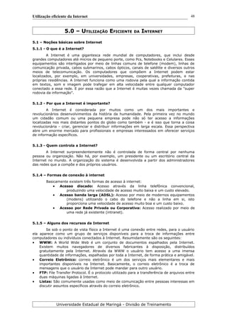 Utilização eficiente da Internet
5.0 – UTILIZAÇÃO EFICIENTE DA INTERNET
5.1 – Noções básicas sobre Internet
5.1.1 - O que é a Internet?
A Internet é uma gigantesca rede mundial de computadores, que inclui desde
grandes computadores até micros de pequeno porte, como Pcs, Notebooks e Celulares. Esses
equipamentos são interligados por meio de linhas comuns de telefone (modem), linhas de
comunicação privada, cabos submarinos, cabos ópticos, canais de satélite e diversos outros
meios de telecomunicação. Os computadores que compõem a Internet podem estar
localizados, por exemplo, em universidades, empresas, cooperativas, prefeituras, e nas
próprias residências. A Internet funciona como uma rodovia pela qual a informação contida
em textos, som e imagem pode trafegar em alta velocidade entre qualquer computador
conectado a essa rede. E por essa razão que a Internet é muitas vezes chamada da "super
rodovia da informação".
5.1.2 - Por que a Internet é importante?
A Internet é considerada por muitos como um dos mais importantes e
revolucionários desenvolvimentos da história da humanidade. Pela primeira vez no mundo
um cidadão comum ou uma pequena empresa pode não só ter acesso a informações
localizadas nos mais distantes pontos do globo como também - e é isso que torna a coisa
revolucionária - criar, gerenciar e distribuir informações em larga escala. Essa perspectiva
abre um enorme mercado para profissionais e empresas interessados em oferecer serviços
de informação específicos.
5.1.3 - Quem controla a Internet?
A Internet surpreendentemente não é controlada de forma central por nenhuma
pessoa ou organização. Não há, por exemplo, um presidente ou um escritório central da
Internet no mundo. A organização do sistema é desenvolvida a partir dos administradores
das redes que a compõe e dos próprios usuários.
5.1.4 – Formas de conexão à internet
Basicamente existem três formas de acesso à internet:
 Acesso discado: Acesso através da linha telefônica convencional,
produzindo uma velocidade de acesso muito baixa e um custo elevado.
 Acesso banda larga (ADSL): Acesso por meio de modernos equipamentos
(modens) utilizando o cabo do telefone e não a linha em si, isto
proporciona uma velocidade de acesso muito boa e um custo baixo.
 Acesso por Rede Privada ou Corporativa: Acesso realizado por meio de
uma rede já existente (intranet).
5.1.5 – Alguns dos recursos da Internet
Se sob o ponto de vista físico a Internet é uma conexão entre redes, para o usuário
ela aparece como um grupo de serviços disponíveis para a troca de informações entre
computadores ou indivíduos conectados à Internet. Resumidamente são os seguintes:
 WWW: A World Wide Web é um conjunto de documentos espalhados pela Internet.
Existem muitos navegadores de diversos fabricantes à disposição, distribuídos
gratuitamente pela Internet. Através da WWW o usuário tem acesso a uma imensa
quantidade de informações, espalhadas por toda a Internet, de forma prática e amigável.
 Correio Eletrônico: correio eletrônico é um dos serviços mais elementares e mais
importantes disponíveis na Internet. Basicamente, o correio eletrônico é a troca de
mensagens que o usuário da Internet pode mandar para outro usuário.
 FTP: File Transfer Protocol. É o protocolo utilizado para a transferência de arquivos entre
duas máquinas ligadas à Internet.
 Listas: São comumente usadas como meio de comunicação entre pessoas interessas em
discutir assuntos específicos através do correio eletrônico.
Universidade Estadual de Maringá - Divisão de Treinamento
48
 