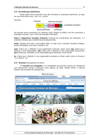 Protocolo
Comercial
Utilização eficiente da Internet
5.2 - Os endereços eletrônicos.
Nesta seção iremos aprender como são formados os endereços eletrônicos, ou seja,
por que existe esse www, .com, .br, .org etc.
Exemplo.:
http:// www.microfacil.com.br
No exemplo acima mostramos um endereço (URL) situado na WWW, com fins comerciais, e
localizado no Brasil, cujo o nome da empresa é Microsoft.
http:// (HyperText Transfer Protocol) Protocolo de transferência de Hipertexto, é o
protocolo utilizado para transferências de páginas Web.
www: Significa que esta é uma página Web, ou seja, aqui é possível visualizar imagens,
textos formatados, ouvir sons, músicas e etc.
com: Indica que o Website é uma organização comercial, assim como org (indica que o
Website é uma organização), edu (indica que o Website é uma organização educacional),
gov (indica que o Website é uma organização governamental), entre outras.
br: Indica que o Website é uma organização localizada no Brasil, assim como na França é
".fr" e EUA é ".us"
5.3 – Browser (navegadores de www)
Um browser ou navegador, é um programa que permite usuários de interagirem
com documentos virtuais conhecidos como páginas da web. Mozilla Firefox e Internet
Explorer são exemplos de navegadores.
Universidade Estadual de Maringá - Divisão de Treinamento
Localidade da página
World Wide Web
Nome da empresa
49
Aba
Caixa de endereço
Barra de menu
 