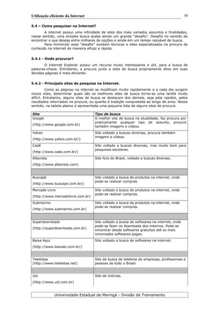Utilização eficiente da Internet
5.4 – Como pesquisar na Internet?
A internet possui uma infinidade de sites dos mais variados assuntos e finalidades,
nesse sentido, uma simples busca acaba sendo um grande “desafio”. Desafio no sentido de
encontrar o que deseja entre milhares de opções e ainda em um tempo razoável de busca.
Para minimizar esse “desafio” existem técnicas e sites especializados na procura de
conteúdo na internet de maneira eficaz e rápida.
5.4.1 - Onde procurar?
O Internet Explorer possui um recurso muito interessante e útil, para a busca de
palavras-chave. Entretanto, a procura junto a sites de busca propriamente ditos em suas
devidas páginas é mais eficiente.
5.4.2 - Principais sites de pesquisa na Internet.
Como as páginas na internet se modificam muito rapidamente e a cada dia surgem
novos sites, determinar quais são os melhores sites de busca torna-se uma tarefa muito
difícil. Entretanto, alguns sites de busca se destacam dos demais, seja pela rapidez, pelos
resultados retornados na procura, ou quanto à tradição conquistada ao longo de anos. Nesse
sentido, na tabela abaixo é apresentada uma pequena lista de alguns sites de procura.
Site Tipo de busca
Google
(http://www.google.com.br)
O melhor site de busca na atualidade, faz procura por
praticamente qualquer tipo de assunto, procura
também imagens e vídeos.
Yahoo
(http://www.yahoo.com.br/)
Site voltado a buscas diversas, procura também
imagens e vídeos.
Cadê
(http://www.cade.com.br/)
Site voltado a buscas diversas, mas muito bom para
pesquisas escolares.
Altavista
(http://www.altavista.com)
Site fora do Brasil, voltado a buscas diversas.
Buscapé
(http://www.buscape.com.br/)
Site voltado a busca de produtos na internet, onde
pode-se realizar compras.
Mercado Livre
(http://www.mercadolivre.com.br)
Site voltado a busca de produtos na internet, onde
pode-se realizar compras.
Submarino
(http://www.submarino.com.br)
Site voltado a busca de produtos na internet, onde
pode-se realizar compras.
Superdownloads
(http://superdownloads.com.br)
Site voltado a busca de softwares na internet, onde
pode-se fazer os downloads dos mesmos. Pode-se
encontrar desde softwares gratuitos até os mais
renomados softwares pagos.
Baixa Aqui
(http://www.baixaki.com.br/)
Site voltado a busca de softwares na internet.
Telelistas
(http://www.telelistas.net)
Site de busca de telefone de empresas, profissionais e
pessoas de todo o Brasil.
Uol
(http://www.uol.com.br)
Site de noticias.
Universidade Estadual de Maringá - Divisão de Treinamento
50
 