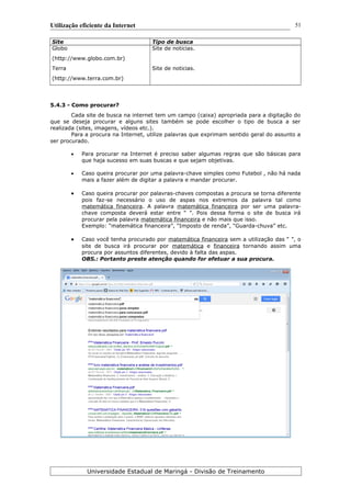 Utilização eficiente da Internet
Site Tipo de busca
Globo
(http://www.globo.com.br)
Site de noticias.
Terra
(http://www.terra.com.br)
Site de noticias.
5.4.3 - Como procurar?
Cada site de busca na internet tem um campo (caixa) apropriada para a digitação do
que se deseja procurar e alguns sites também se pode escolher o tipo de busca a ser
realizada (sites, imagens, vídeos etc.).
Para a procura na Internet, utilize palavras que exprimam sentido geral do assunto a
ser procurado.
 Para procurar na Internet é preciso saber algumas regras que são básicas para
que haja sucesso em suas buscas e que sejam objetivas.
 Caso queira procurar por uma palavra-chave simples como Futebol , não há nada
mais a fazer além de digitar a palavra e mandar procurar.
 Caso queira procurar por palavras-chaves compostas a procura se torna diferente
pois faz-se necessário o uso de aspas nos extremos da palavra tal como
matemática financeira. A palavra matemática financeira por ser uma palavra-
chave composta deverá estar entre “ ”. Pois dessa forma o site de busca irá
procurar pela palavra matemática financeira e não mais que isso.
Exemplo: “matemática financeira”, “Imposto de renda”, “Guarda-chuva” etc.
 Caso você tenha procurado por matemática financeira sem a utilização das “ ”, o
site de busca irá procurar por matemática e financeira tornando assim uma
procura por assuntos diferentes, devido à falta das aspas.
OBS.: Portanto preste atenção quando for efetuar a sua procura.
Universidade Estadual de Maringá - Divisão de Treinamento
51
 