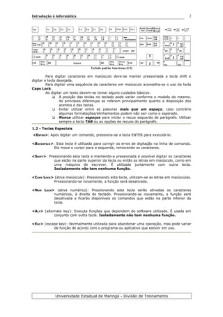 Introdução à informática
Teclado padrão Americano (US)
Para digitar caracteres em maiúsculo deve-se manter pressionada a tecla shift e
digitar a tecla desejada.
Para digitar uma sequência de caracteres em maiúsculo aconselha-se o uso da tecla
Caps Lock.
Ao digitar um texto devem-se tomar alguns cuidados básicos:
 A posição das teclas no teclado pode variar conforme o modelo do mesmo.
As principais diferenças se referem principalmente quanto a disposição dos
acentos e das teclas.
 Evitar utilizar entre as palavras mais que um espaço, caso contrário
algumas formatações/alinhamentos podem não sair como o esperado.
 Nunca utilizar espaços para iniciar o recuo esquerdo de parágrafo. Utilizar
sempre a tecla TAB ou as opções de recuos do parágrafo.
1.2 - Teclas Especiais
<ENTER>: Após digitar um comando, pressiona-se a tecla ENTER para executá-lo.
<BACKSPACE>: Esta tecla é utilizada para corrigir os erros de digitação na linha de comando.
Ela move o cursor para a esquerda, removendo os caracteres.
<SHIFT>: Pressionando esta tecla e mantendo-a pressionada é possível digitar os caracteres
que estão na parte superior da tecla ou então as letras em maiúsculo, como em
uma máquina de escrever. É utilizada juntamente com outra tecla.
Isoladamente não tem nenhuma função.
<CAPS LOCK> (ativa maiúscula): Pressionando esta tecla, utilizam-se as letras em maiúsculas.
Pressionando-se novamente, a função será desativada.
<NUM LOCK> (ativa numérico): Pressionando esta tecla serão ativadas os caracteres
numéricos, à direita do teclado. Pressionando-se novamente, a função será
desativada e ficarão disponíveis os comandos que estão na parte inferior da
tecla.
<ALT> (alternate key): Executa funções que dependem do software utilizado. É usada em
conjunto com outra tecla. Isoladamente não tem nenhuma função.
<ESC> (escape key): Normalmente utilizada para abandonar uma operação, mas pode variar
de função de acordo com o programa ou aplicativo que estiver em uso.
Universidade Estadual de Maringá - Divisão de Treinamento
2
 