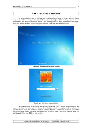 Introdução ao Windows 7
2.0 - INICIANDO O WINDOWS
Se o computador estiver configurado para fazer logon através de um domínio (caso
comum estando o computador conectado a uma intranet), a tela de Logon passa a ser
conforme a tela abaixo. O usuário passa a ser autenticado não mais pelo computador local,
mas sim por um servidor de domínio que possui o usuário e senha cadastrados.
Tela de boas vindas do Windows (usando domínio)
Tela de logon do Windows (usando domínio)
Na tela de logon do Windows acima, deve-se entrar com a senha correspondente ao
usuário e clicar na seta., ou dar Enter. Caso desejar entrar com outro usuário, clicar em
Trocar usuário, isso fará com que apareça uma nova janela, solicitando o usuário e a senha
correspondente. Ainda, pode-se escolher logar no micro local, digitando o nome local do
computador. Ex.: npd-105044 e a senha.
Universidade Estadual de Maringá - Divisão de Treinamento
3
 