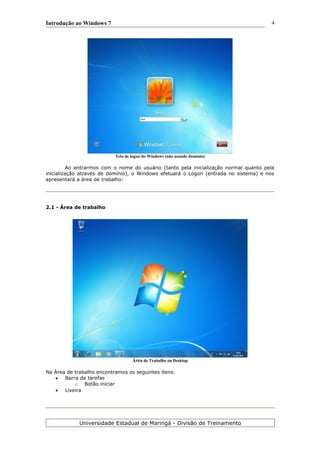 Introdução ao Windows 7
Tela de logon do Windows (não usando domínio)
Ao entrarmos com o nome do usuário (tanto pela inicialização normal quanto pela
inicialização através de domínio), o Windows efetuará o Logon (entrada no sistema) e nos
apresentará a área de trabalho:
2.1 - Área de trabalho
Área de Trabalho ou Desktop
Na Área de trabalho encontramos os seguintes itens:
 Barra de tarefas
o Botão iniciar
 Lixeira
Universidade Estadual de Maringá - Divisão de Treinamento
4
 
