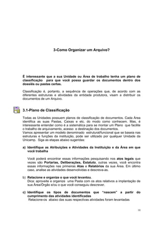 10
3-Como Organizar um Arquivo?
É interessante que a sua Unidade ou Área de trabalho tenha um plano de
classificação para que você possa guardar os documentos dentro dos
dossiês ou pastas certas.
Classificação é, portanto, a sequência de operações que, de acordo com as
diferentes estruturas e atividades da entidade produtora, visam a distribuir os
documentos de um Arquivo.
3.1-Plano de Classificação
Todas as Unidades possuem planos de classificação de documentos. Cada Área
identifica as suas Pastas, Caixas e etc. do modo como conhecem. Mas, é
interessante entender como é a sistemática para se montar um Plano que facilite
o trabalho de arquivamento, acesso e destinação dos documentos.
Vamos apresentar um modelo denominado estrutural/funcional que se baseia nas
estruturas e funções da instituição, pode ser utilizado por qualquer Unidade da
Unicamp. Siga as etapas abaixo sugeridas:
a) Identifique as Atribuições e Atividades da Instituição e da Área em que
você trabalha
Você poderá encontrar essas informações pesquisando nos atos legais que
vezes são Portarias, Deliberações, Estatuto, outras vezes, você encontra
essas informações nas primeiras Atas e Relatórios da sua Área. Em último
caso, analise as atividades desenvolvidas e descreva-as.
b) Relacione e organize o que você levantou.
Dica: aproveite e organize uma Pasta com os atos relativos a implantação de
sua Área/Órgão e/ou o que você conseguiu descrever.
c) Identifique os tipos de documentos que “nascem” a partir do
cumprimento das atividades identificadas
Relacione-os abaixo das suas respectivas atividades foram levantadas
 