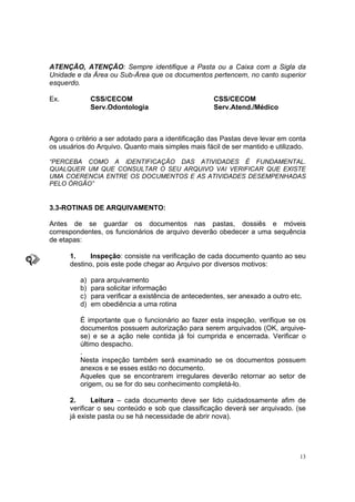 13
ATENÇÃO, ATENÇÃO: Sempre identifique a Pasta ou a Caixa com a Sigla da
Unidade e da Área ou Sub-Área que os documentos pertencem, no canto superior
esquerdo.
Ex. CSS/CECOM CSS/CECOM
Serv.Odontologia Serv.Atend./Médico
Agora o critério a ser adotado para a identificação das Pastas deve levar em conta
os usuários do Arquivo. Quanto mais simples mais fácil de ser mantido e utilizado.
“PERCEBA COMO A IDENTIFICAÇÃO DAS ATIVIDADES É FUNDAMENTAL.
QUALQUER UM QUE CONSULTAR O SEU ARQUIVO VAI VERIFICAR QUE EXISTE
UMA COERENCIA ENTRE OS DOCUMENTOS E AS ATIVIDADES DESEMPENHADAS
PELO ÓRGÃO”
3.3-ROTINAS DE ARQUIVAMENTO:
Antes de se guardar os documentos nas pastas, dossiês e móveis
correspondentes, os funcionários de arquivo deverão obedecer a uma sequência
de etapas:
1. Inspeção: consiste na verificação de cada documento quanto ao seu
destino, pois este pode chegar ao Arquivo por diversos motivos:
a) para arquivamento
b) para solicitar informação
c) para verificar a existência de antecedentes, ser anexado a outro etc.
d) em obediência a uma rotina
É importante que o funcionário ao fazer esta inspeção, verifique se os
documentos possuem autorização para serem arquivados (OK, arquive-
se) e se a ação nele contida já foi cumprida e encerrada. Verificar o
último despacho.
.
Nesta inspeção também será examinado se os documentos possuem
anexos e se esses estão no documento.
Aqueles que se encontrarem irregulares deverão retornar ao setor de
origem, ou se for do seu conhecimento completá-lo.
2. Leitura – cada documento deve ser lido cuidadosamente afim de
verificar o seu conteúdo e sob que classificação deverá ser arquivado. (se
já existe pasta ou se há necessidade de abrir nova).
 