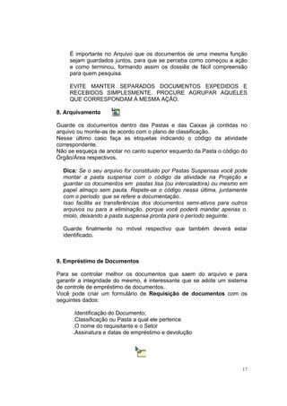 17
É importante no Arquivo que os documentos de uma mesma função
sejam guardados juntos, para que se perceba como começou a ação
e como terminou, formando assim os dossiês de fácil compreensão
para quem pesquisa.
EVITE MANTER SEPARADOS DOCUMENTOS EXPEDIDOS E
RECEBIDOS SIMPLESMENTE. PROCURE AGRUPAR AQUELES
QUE CORRESPONDAM À MESMA AÇÃO.
8. Arquivamento
Guarde os documentos dentro das Pastas e das Caixas já contidas no
arquivo ou monte-as de acordo com o plano de classificação.
Nesse último caso faça as etiquetas indicando o código da atividade
correspondente.
Não se esqueça de anotar no canto superior esquerdo da Pasta o código do
Órgão/Área respectivos.
Dica: Se o seu arquivo for constituido por Pastas Suspensas você pode
montar a pasta suspensa com o código da atividade na Projeção e
guardar os documentos em pastas lisa (ou intercaladora) ou mesmo em
papel almaço sem pauta. Repete-se o código nessa última, juntamente
com o período que se refere a documentação..
Isso facilita as transferências dos documentos semi-ativos para outros
arquivos ou para a eliminação, porque você poderá mandar apenas o.
miolo, deixando a pasta suspensa pronta para o período seguinte.
Guarde finalmente no móvel respectivo que também deverá estar
identificado.
9. Empréstimo de Documentos
Para se controlar melhor os documentos que saem do arquivo e para
garantir a integridade do mesmo, é interessante que se adote um sistema
de controle de empréstimo de documentos.
Você pode criar um formulário de Requisição de documentos com os
seguintes dados:
.Identificação do Documento;
.Classificação ou Pasta a qual ele pertence
.O nome do requisitante e o Setor
.Assinatura e datas de empréstimo e devolução
 