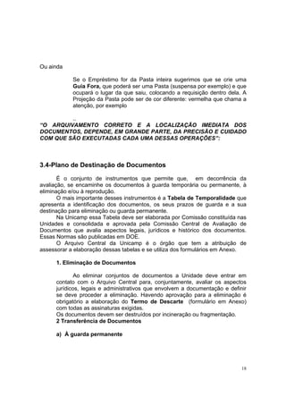 18
Ou ainda
Se o Empréstimo for da Pasta inteira sugerimos que se crie uma
Guia Fora, que poderá ser uma Pasta (suspensa por exemplo) e que
ocupará o lugar da que saiu, colocando a requisição dentro dela. A
Projeção da Pasta pode ser de cor diferente: vermelha que chama a
atenção, por exemplo
..
“O ARQUIVAMENTO CORRETO E A LOCALIZAÇÃO IMEDIATA DOS
DOCUMENTOS, DEPENDE, EM GRANDE PARTE, DA PRECISÃO E CUIDADO
COM QUE SÃO EXECUTADAS CADA UMA DESSAS OPERAÇÕES”:
3.4-Plano de Destinação de Documentos
É o conjunto de instrumentos que permite que, em decorrência da
avaliação, se encaminhe os documentos à guarda temporária ou permanente, à
eliminação e/ou à reprodução.
O mais importante desses instrumentos é a Tabela de Temporalidade que
apresenta a identificação dos documentos, os seus prazos de guarda e a sua
destinação para eliminação ou guarda permanente.
Na Unicamp essa Tabela deve ser elaborada por Comissão constituída nas
Unidades e consolidada e aprovada pela Comissão Central de Avaliação de
Documentos que avalia aspectos legais, jurídicos e histórico dos documentos.
Essas Normas são publicadas em DOE.
O Arquivo Central da Unicamp é o órgão que tem a atribuição de
assessorar a elaboração dessas tabelas e se utiliza dos formulários em Anexo.
1. Eliminação de Documentos
Ao eliminar conjuntos de documentos a Unidade deve entrar em
contato com o Arquivo Central para, conjuntamente, avaliar os aspectos
jurídicos, legais e administrativos que envolvem a documentação e definir
se deve proceder a eliminação. Havendo aprovação para a eliminação é
obrigatório a elaboração do Termo de Descarte (formulário em Anexo)
com todas as assinaturas exigidas.
Os documentos devem ser destruídos por incineração ou fragmentação.
2 Transferência de Documentos
a) À guarda permanente
 