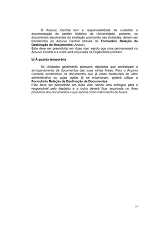 19
O Arquivo Central tem a responsabilidade de custodiar a
documentação de caráter histórico da Universidade, portanto, os
documentos decorrentes da avaliação promovida nas Unidades, devem ser
transferidos ao Arquivo Central através do Formulário Relação de
Destinação de Documentos (Anexo).
Este deve ser preenchido em duas vias: sendo que uma permanecerá no
Arquivo Central e a outra será arquivada na Órgão/Área produtor.
b) À guarda temporária
As Unidades geralmente possuem depósitos que centralizam o
armazenamento de documentos das suas várias Áreas. Para o Arquivo
Corrente encaminhar os documentos que já estão destituídos de valor
administrativo ou cujas ações já se encerraram, poderá utilizar o
Formulário Relação de Destinação de Documentos.
Este deve ser preenchido em duas vias: sendo uma entregue para o
responsável pelo depósito e a outra deverá ficar arquivada no Área
produtora dos documentos e que servirá como instrumento de busca.
 