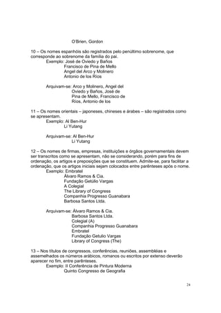 24
O’Brien, Gordon
10 – Os nomes espanhóis são registrados pelo penúltimo sobrenome, que
corresponde ao sobrenome da família do pai.
Exemplo: José de Oviedo y Baños
Francisco de Pina de Mello
Angel del Arco y Molinero
Antonio de los Ríos
Arquivam-se: Arco y Molinero, Angel del
Oviedo y Baños, José de
Pina de Mello, Francisco de
Ríos, Antonio de los
11 – Os nomes orientais – japoneses, chineses e árabes – são registrados como
se apresentam.
Exemplo: Al Ben-Hur
Li Yutang
Arquivam-se: Al Ben-Hur
Li Yutang
12 – Os nomes de firmas, empresas, instituições e órgãos governamentais devem
ser transcritos como se apresentam, não se considerando, porém para fins de
ordenação, os artigos e preposições que se constituem. Admite-se, para facilitar a
ordenação, que os artigos iniciais sejam colocados entre parênteses após o nome.
Exemplo: Embratel
Álvaro Ramos & Cia.
Fundação Getúlio Vargas
A Colegial
The Library of Congress
Companhia Progresso Guanabara
Barbosa Santos Ltda.
Arquivam-se: Álvaro Ramos & Cia.
Barbosa Santos Ltda.
Colegial (A)
Companhia Progresso Guanabara
Embratel
Fundação Getulio Vargas
Library of Congress (The)
13 – Nos títulos de congressos, conferências, reuniões, assembléias e
assemelhados os números arábicos, romanos ou escritos por extenso deverão
aparecer no fim, entre parênteses.
Exemplo: II Conferência de Pintura Moderna
Quinto Congresso de Geografia
 