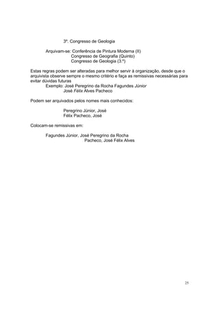 25
3º. Congresso de Geologia
Arquivam-se: Conferência de Pintura Moderna (II)
Congresso de Geografia (Quinto)
Congresso de Geologia (3.º)
Estas regras podem ser alteradas para melhor servir à organização, desde que o
arquivista observe sempre o mesmo critério e faça as remissivas necessárias para
evitar dúvidas futuras
Exemplo: José Peregrino da Rocha Fagundes Júnior
José Félix Alves Pacheco
Podem ser arquivados pelos nomes mais conhecidos:
Peregrino Júnior, José
Félix Pacheco, José
Colocam-se remissivas em:
Fagundes Júnior, José Peregrino da Rocha
Pacheco, José Félix Alves
 